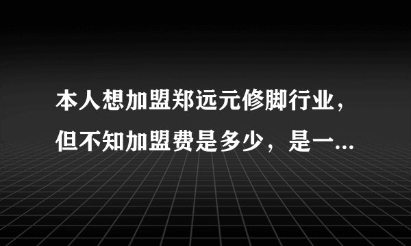 本人想加盟郑远元修脚行业，但不知加盟费是多少，是一年交多少钱，还是一次性交多少，另外公司有什么资助