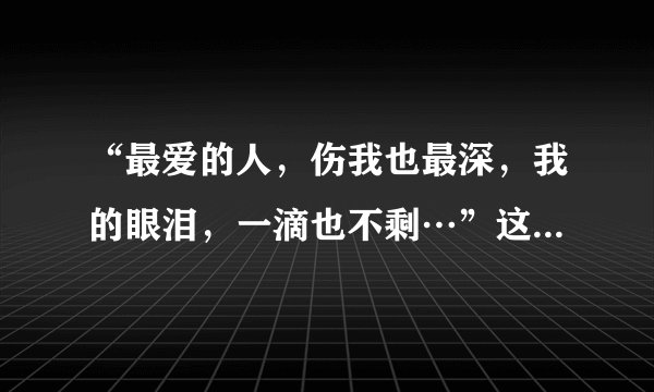 “最爱的人，伤我也最深，我的眼泪，一滴也不剩…”这是哪首歌里的歌词