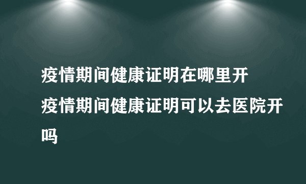 疫情期间健康证明在哪里开 疫情期间健康证明可以去医院开吗