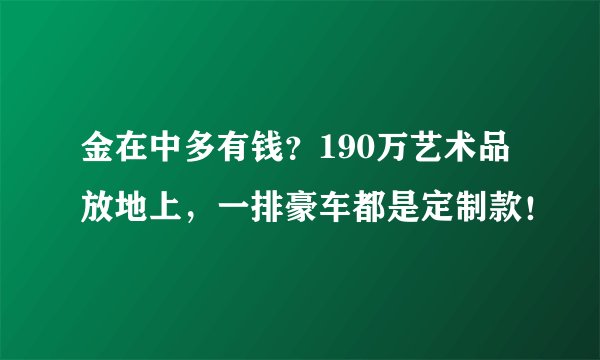 金在中多有钱？190万艺术品放地上，一排豪车都是定制款！