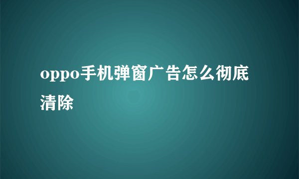 oppo手机弹窗广告怎么彻底清除