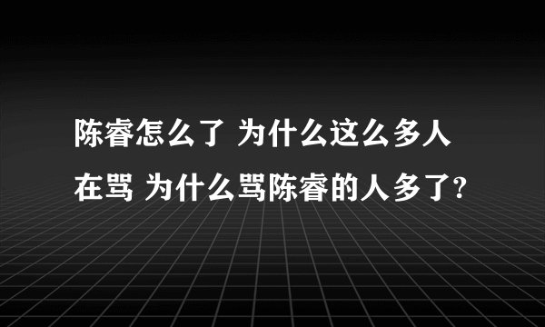 陈睿怎么了 为什么这么多人在骂 为什么骂陈睿的人多了?