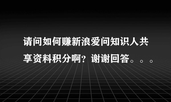 请问如何赚新浪爱问知识人共享资料积分啊？谢谢回答。。。