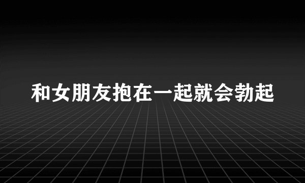 和女朋友抱在一起就会勃起