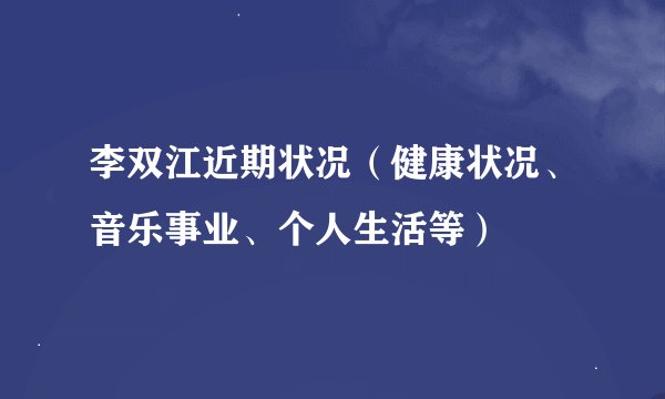 李双江近期状况（健康状况、音乐事业、个人生活等）