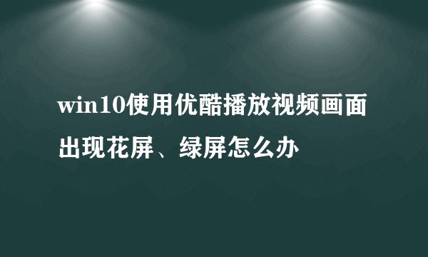win10使用优酷播放视频画面出现花屏、绿屏怎么办