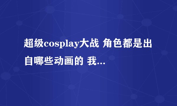 超级cosplay大战 角色都是出自哪些动画的 我想 要全角色介绍 谢谢