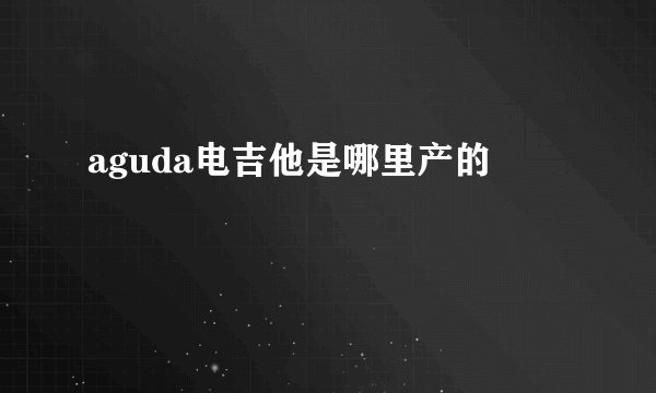aguda电吉他是哪里产的