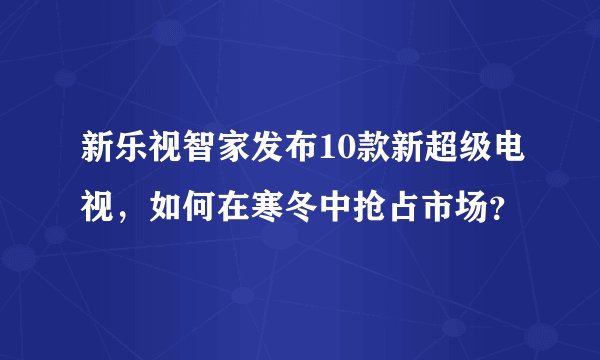 新乐视智家发布10款新超级电视，如何在寒冬中抢占市场？