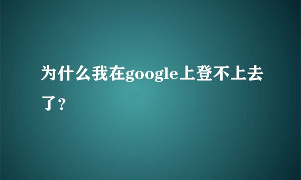 为什么我在google上登不上去了？