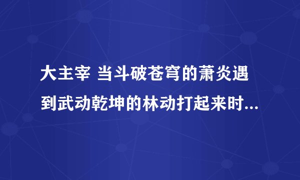 大主宰 当斗破苍穹的萧炎遇到武动乾坤的林动打起来时，谁赢？ 答案:萧炎完胜 原因十点 一，林动有乾