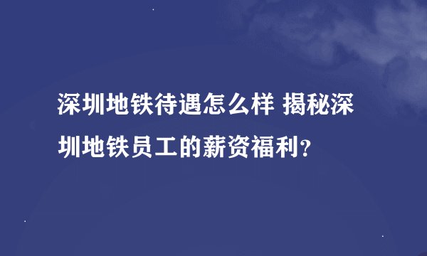 深圳地铁待遇怎么样 揭秘深圳地铁员工的薪资福利？