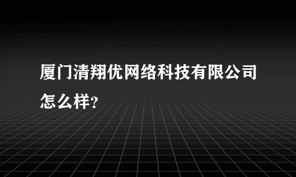 厦门清翔优网络科技有限公司怎么样？