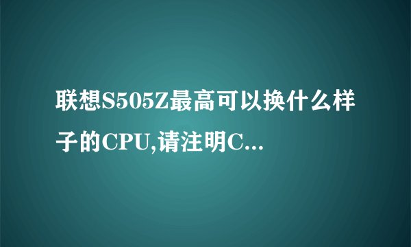 联想S505Z最高可以换什么样子的CPU,请注明CPU型号。多谢