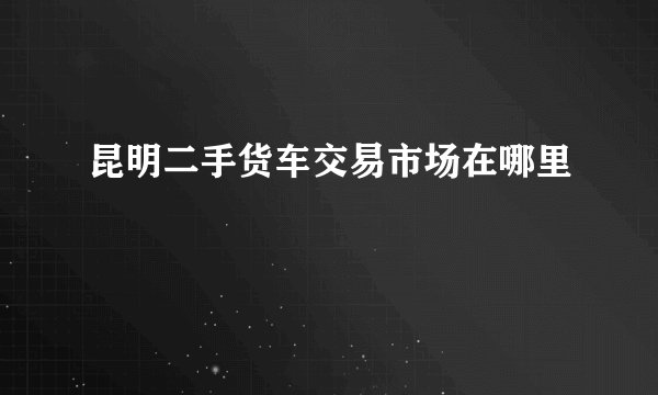 昆明二手货车交易市场在哪里