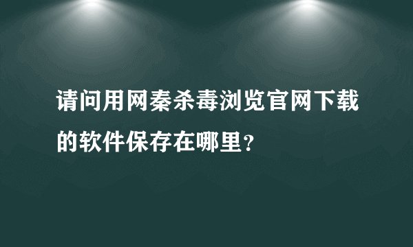 请问用网秦杀毒浏览官网下载的软件保存在哪里？