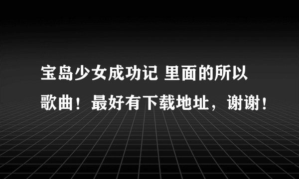 宝岛少女成功记 里面的所以歌曲！最好有下载地址，谢谢！
