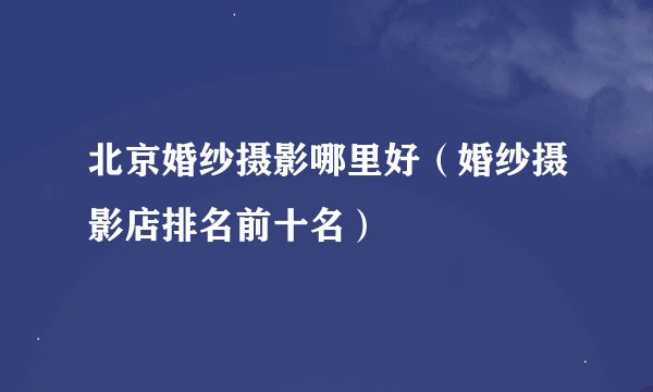 北京婚纱摄影哪里好（婚纱摄影店排名前十名）