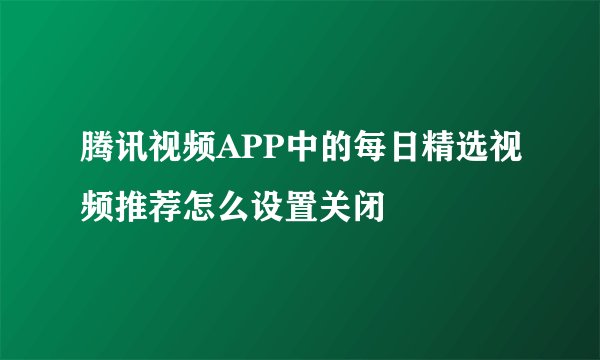 腾讯视频APP中的每日精选视频推荐怎么设置关闭