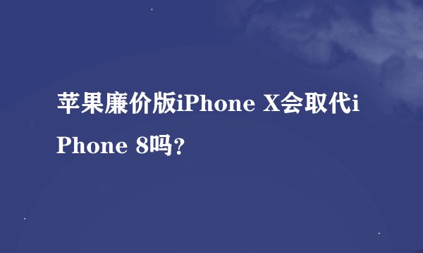 苹果廉价版iPhone X会取代iPhone 8吗？