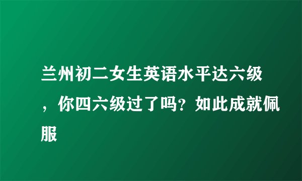 兰州初二女生英语水平达六级，你四六级过了吗？如此成就佩服