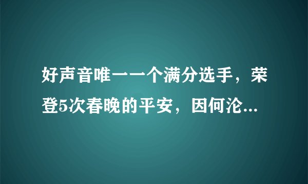 好声音唯一一个满分选手，荣登5次春晚的平安，因何沦落到卖车？