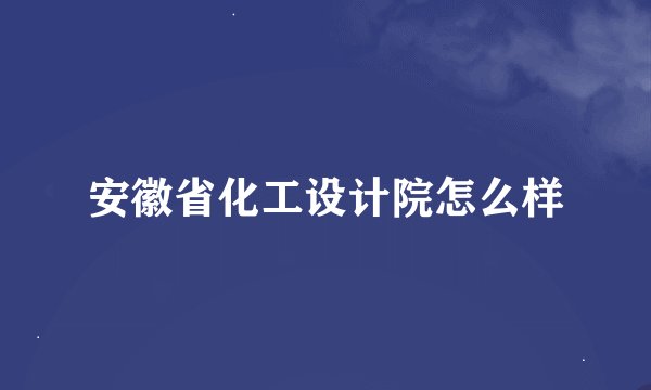 安徽省化工设计院怎么样