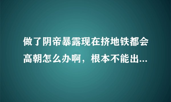 做了阴帝暴露现在挤地铁都会高朝怎么办啊，根本不能出远门。那个的时候几十秒就会来一次，一直来都停不下