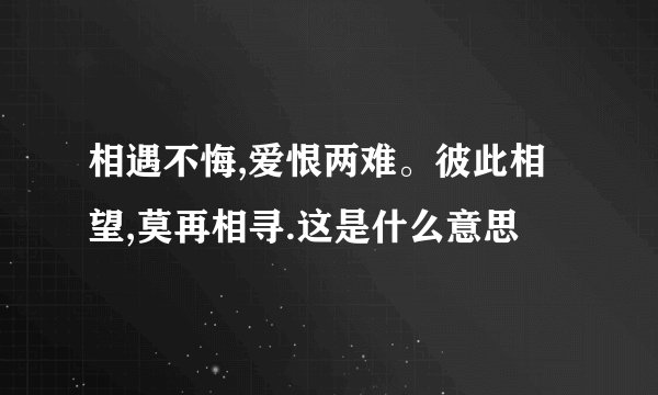 相遇不悔,爱恨两难。彼此相望,莫再相寻.这是什么意思