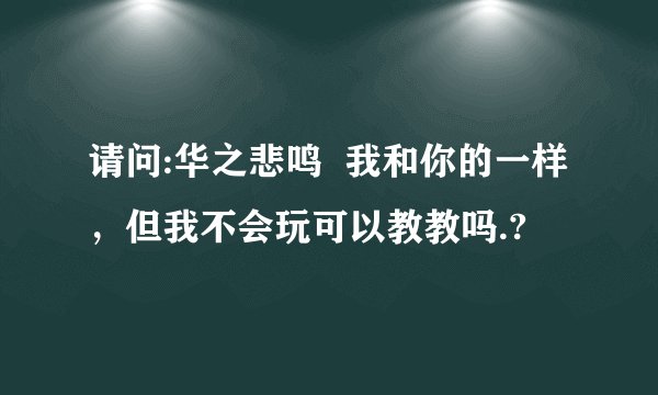 请问:华之悲鸣  我和你的一样，但我不会玩可以教教吗.?
