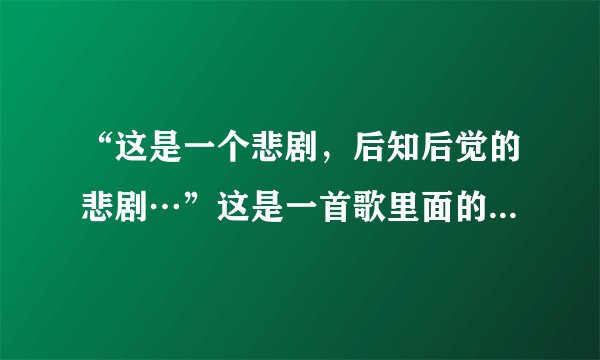 “这是一个悲剧，后知后觉的悲剧…”这是一首歌里面的两句歌词，请问是谁唱的？叫什么歌？