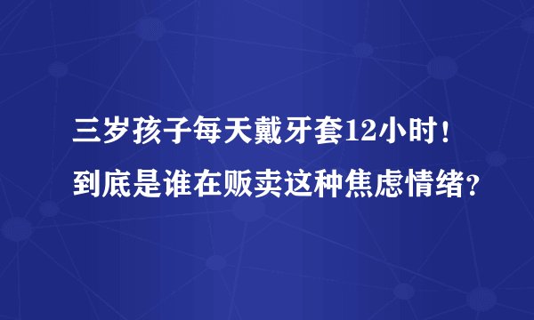 三岁孩子每天戴牙套12小时！到底是谁在贩卖这种焦虑情绪？