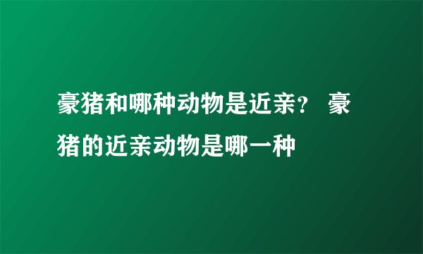 豪猪和哪种动物是近亲？ 豪猪的近亲动物是哪一种