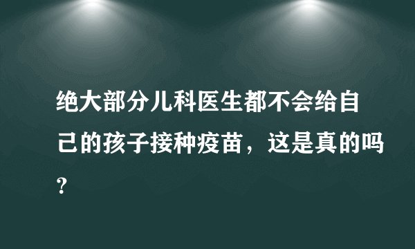 绝大部分儿科医生都不会给自己的孩子接种疫苗，这是真的吗？