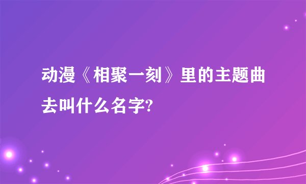 动漫《相聚一刻》里的主题曲去叫什么名字?