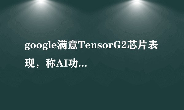 google满意TensorG2芯片表现，称AI功能比跑分更重要，你怎么看？