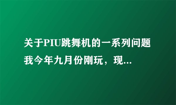 关于PIU跳舞机的一系列问题 我今年九月份刚玩，现在大概单板十一、二星左右吧，请各位高手多多指教~~