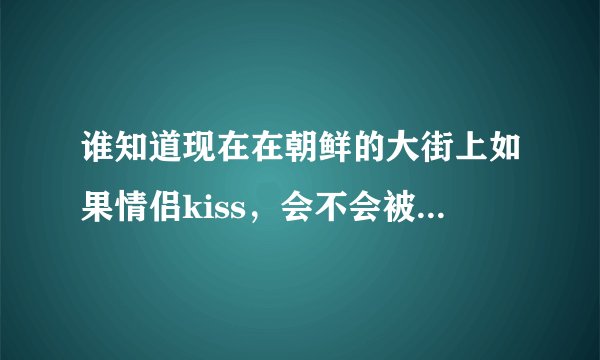 谁知道现在在朝鲜的大街上如果情侣kiss，会不会被抓走判刑？为什么