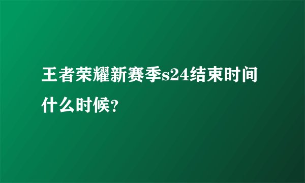 王者荣耀新赛季s24结束时间什么时候？