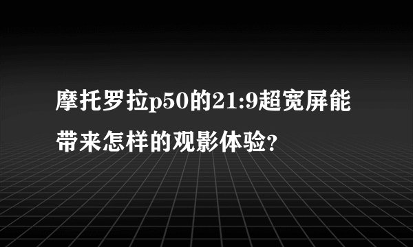 摩托罗拉p50的21:9超宽屏能带来怎样的观影体验？