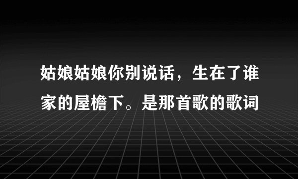 姑娘姑娘你别说话，生在了谁家的屋檐下。是那首歌的歌词