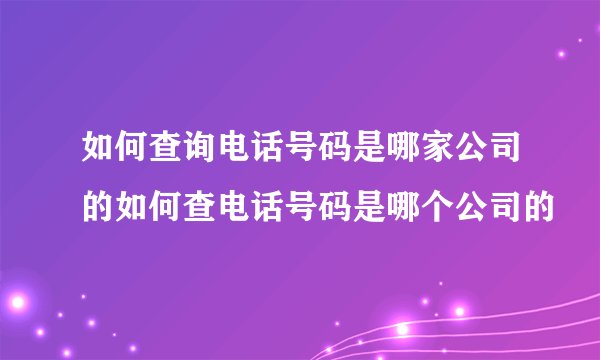 如何查询电话号码是哪家公司的如何查电话号码是哪个公司的