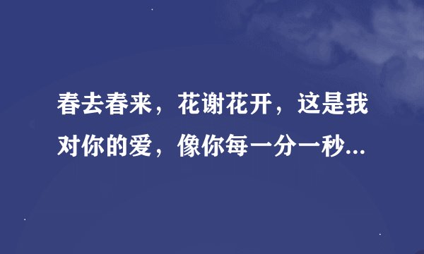 春去春来，花谢花开，这是我对你的爱，像你每一分一秒，每一个清早，你的每一个微笑…是那首歌的歌词？