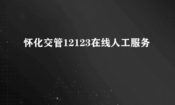 怀化交管12123在线人工服务