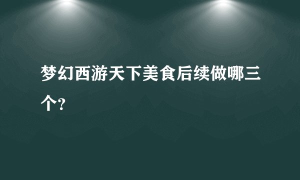 梦幻西游天下美食后续做哪三个？