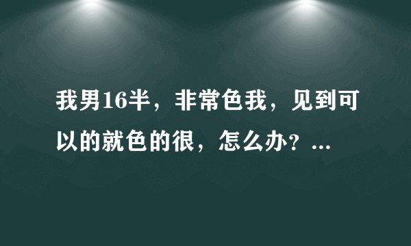 我男16半，非常色我，见到可以的就色的很，怎么办？我不想这么色，有什么办法可以改变的吗？而且在网上