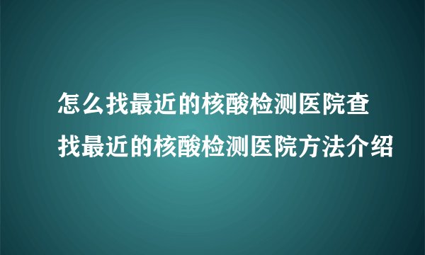 怎么找最近的核酸检测医院查找最近的核酸检测医院方法介绍
