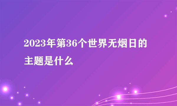 2023年第36个世界无烟日的主题是什么