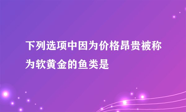 下列选项中因为价格昂贵被称为软黄金的鱼类是