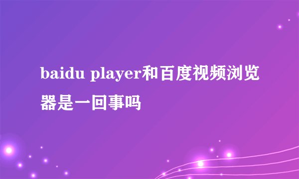 baidu player和百度视频浏览器是一回事吗